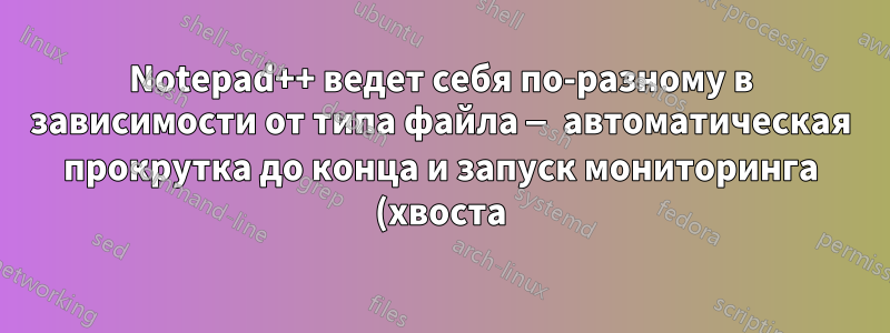 Notepad++ ведет себя по-разному в зависимости от типа файла — автоматическая прокрутка до конца и запуск мониторинга (хвоста) при открытии файлов *.log
