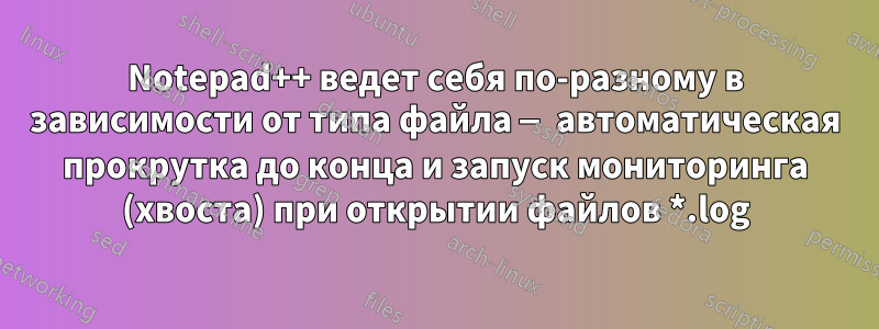 Notepad++ ведет себя по-разному в зависимости от типа файла — автоматическая прокрутка до конца и запуск мониторинга (хвоста) при открытии файлов *.log