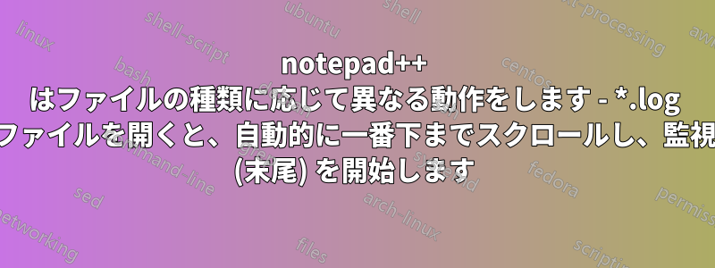 notepad++ はファイルの種類に応じて異なる動作をします - *.log ファイルを開くと、自動的に一番下までスクロールし、監視 (末尾) を開始します