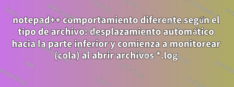 notepad++ comportamiento diferente según el tipo de archivo: desplazamiento automático hacia la parte inferior y comienza a monitorear (cola) al abrir archivos *.log