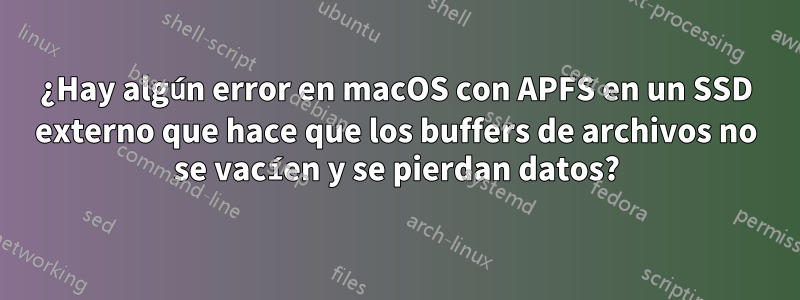 ¿Hay algún error en macOS con APFS en un SSD externo que hace que los buffers de archivos no se vacíen y se pierdan datos?