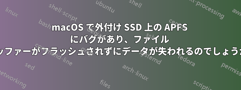 macOS で外付け SSD 上の APFS にバグがあり、ファイル バッファーがフラッシュされずにデータが失われるのでしょうか?