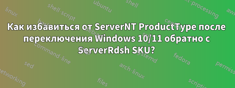 Как избавиться от ServerNT ProductType после переключения Windows 10/11 обратно с ServerRdsh SKU?