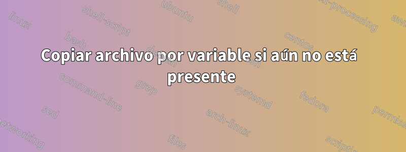 Copiar archivo por variable si aún no está presente