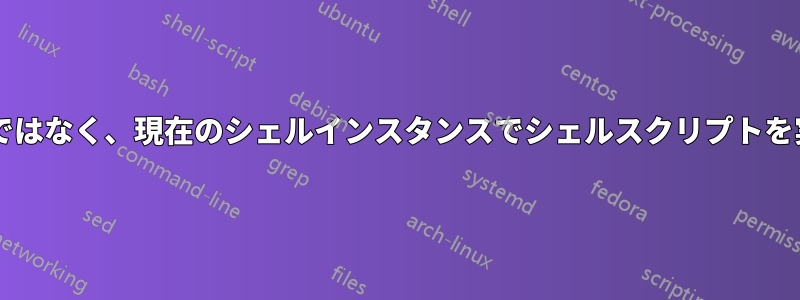 新しいシェルインスタンスではなく、現在のシェルインスタンスでシェルスクリプトを実行することは可能ですか?