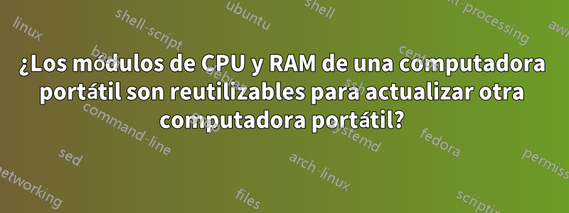 ¿Los módulos de CPU y RAM de una computadora portátil son reutilizables para actualizar otra computadora portátil?
