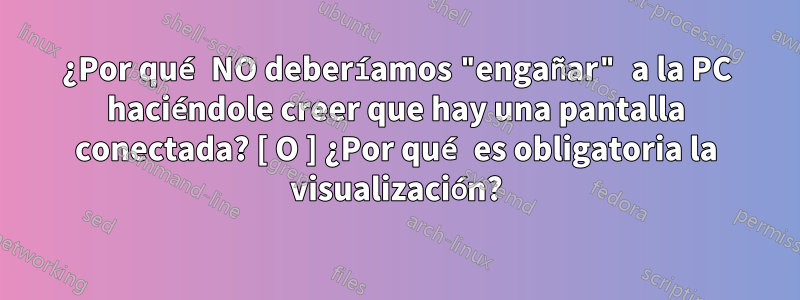¿Por qué NO deberíamos "engañar" a la PC haciéndole creer que hay una pantalla conectada? [ O ] ¿Por qué es obligatoria la visualización?