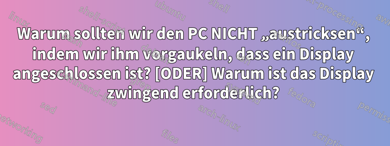 Warum sollten wir den PC NICHT „austricksen“, indem wir ihm vorgaukeln, dass ein Display angeschlossen ist? [ODER] Warum ist das Display zwingend erforderlich?