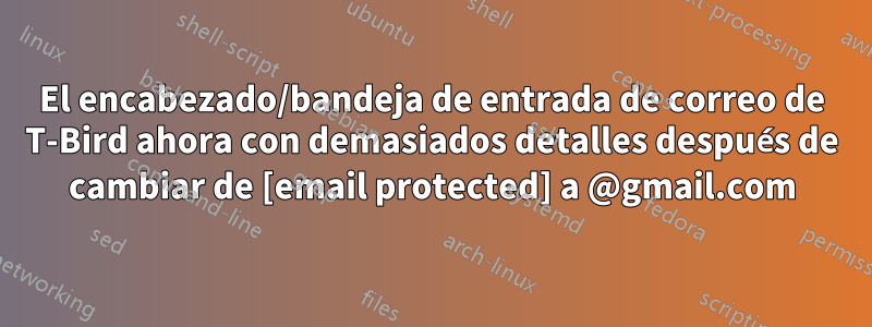El encabezado/bandeja de entrada de correo de T-Bird ahora con demasiados detalles después de cambiar de [email protected] a @gmail.com