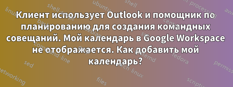 Клиент использует Outlook и помощник по планированию для создания командных совещаний. Мой календарь в Google Workspace не отображается. Как добавить мой календарь?