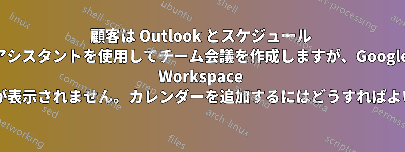 顧客は Outlook とスケジュール アシスタントを使用してチーム会議を作成しますが、Google Workspace のカレンダーが表示されません。カレンダーを追加するにはどうすればよいでしょうか?