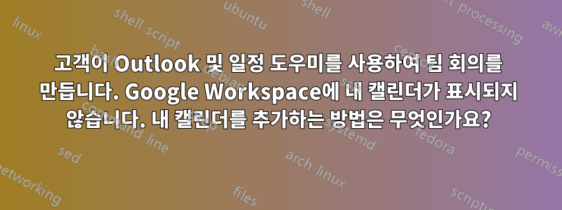 고객이 Outlook 및 일정 도우미를 사용하여 팀 회의를 만듭니다. Google Workspace에 내 캘린더가 표시되지 않습니다. 내 캘린더를 추가하는 방법은 무엇인가요?