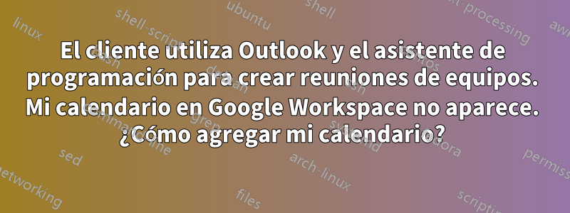 El cliente utiliza Outlook y el asistente de programación para crear reuniones de equipos. Mi calendario en Google Workspace no aparece. ¿Cómo agregar mi calendario?