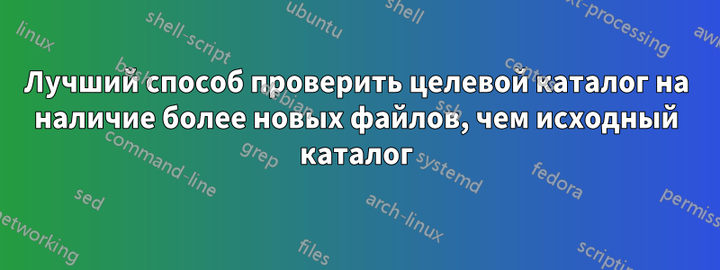 Лучший способ проверить целевой каталог на наличие более новых файлов, чем исходный каталог