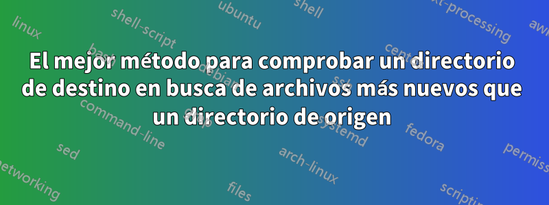 El mejor método para comprobar un directorio de destino en busca de archivos más nuevos que un directorio de origen