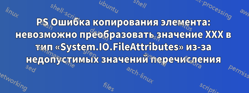 PS Ошибка копирования элемента: невозможно преобразовать значение XXX в тип «System.IO.FileAttributes» из-за недопустимых значений перечисления