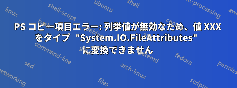 PS コピー項目エラー: 列挙値が無効なため、値 XXX をタイプ "System.IO.FileAttributes" に変換できません