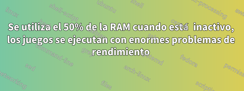 Se utiliza el 50% de la RAM cuando está inactivo, los juegos se ejecutan con enormes problemas de rendimiento