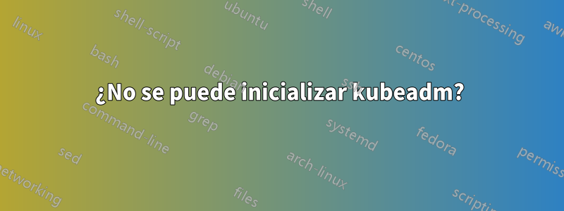 ¿No se puede inicializar kubeadm?