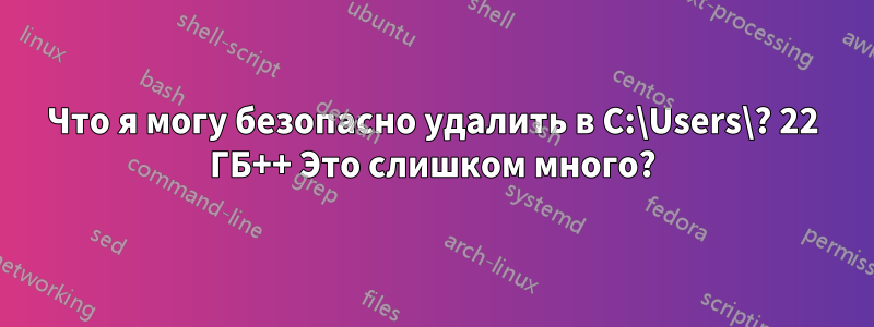 Что я могу безопасно удалить в C:\Users\? 22 ГБ++ Это слишком много?