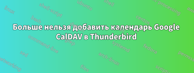 Больше нельзя добавить календарь Google CalDAV в Thunderbird