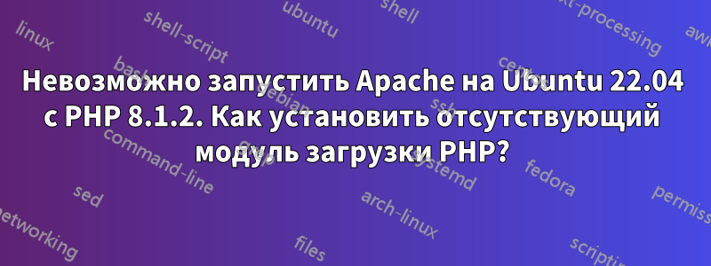 Невозможно запустить Apache на Ubuntu 22.04 с PHP 8.1.2. Как установить отсутствующий модуль загрузки PHP?