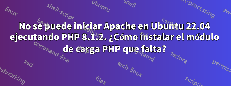 No se puede iniciar Apache en Ubuntu 22.04 ejecutando PHP 8.1.2. ¿Cómo instalar el módulo de carga PHP que falta?