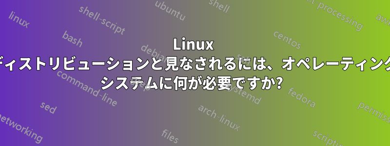 Linux ディストリビューションと見なされるには、オペレーティング システムに何が必要ですか? 