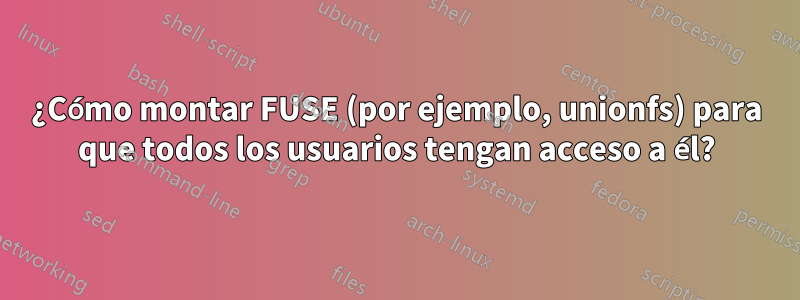 ¿Cómo montar FUSE (por ejemplo, unionfs) para que todos los usuarios tengan acceso a él?