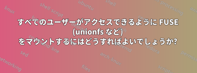 すべてのユーザーがアクセスできるように FUSE (unionfs など) をマウントするにはどうすればよいでしょうか?