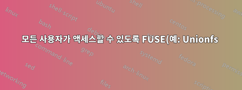 모든 사용자가 액세스할 수 있도록 FUSE(예: Unionfs)를 마운트하는 방법은 무엇입니까?