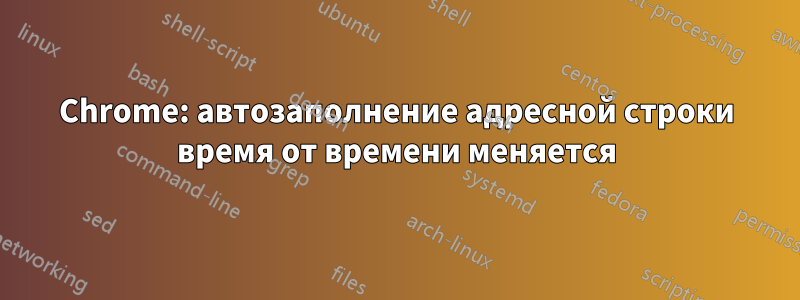 Chrome: автозаполнение адресной строки время от времени меняется