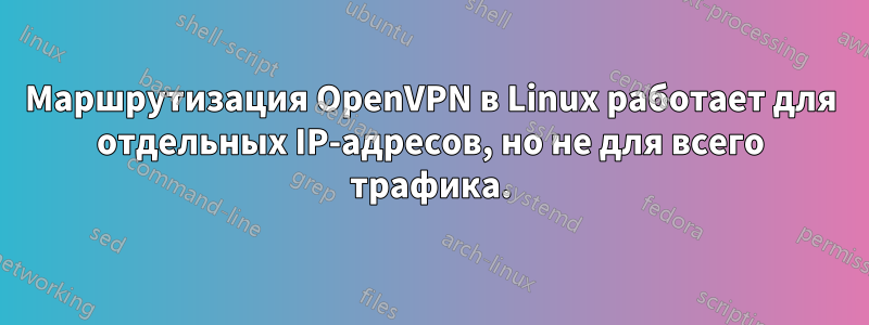 Маршрутизация OpenVPN в Linux работает для отдельных IP-адресов, но не для всего трафика.