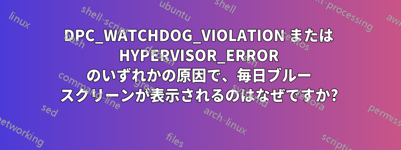 DPC_WATCHDOG_VIOLATION または HYPERVISOR_ERROR のいずれかの原因で、毎日ブルー スクリーンが表示されるのはなぜですか?