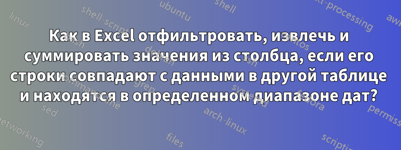 Как в Excel отфильтровать, извлечь и суммировать значения из столбца, если его строки совпадают с данными в другой таблице и находятся в определенном диапазоне дат?