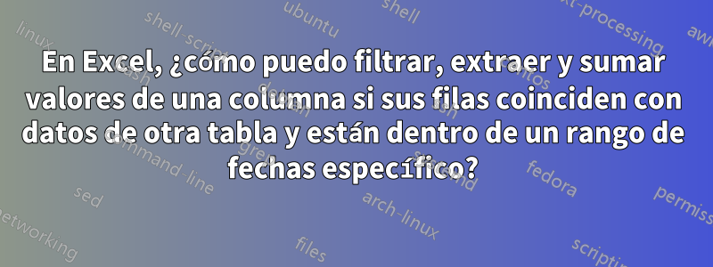 En Excel, ¿cómo puedo filtrar, extraer y sumar valores de una columna si sus filas coinciden con datos de otra tabla y están dentro de un rango de fechas específico?