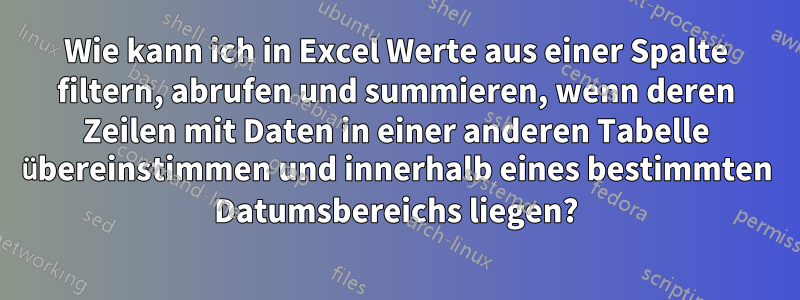 Wie kann ich in Excel Werte aus einer Spalte filtern, abrufen und summieren, wenn deren Zeilen mit Daten in einer anderen Tabelle übereinstimmen und innerhalb eines bestimmten Datumsbereichs liegen?