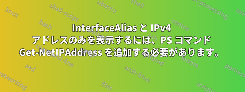 InterfaceAlias と IPv4 アドレスのみを表示するには、PS コマンド Get-NetIPAddress を追加する必要があります。