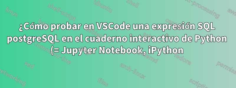¿Cómo probar en VSCode una expresión SQL postgreSQL en el cuaderno interactivo de Python (= Jupyter Notebook, iPython) en un venv con el administrador de paquetes conda?