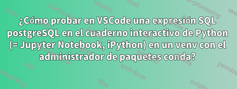 ¿Cómo probar en VSCode una expresión SQL postgreSQL en el cuaderno interactivo de Python (= Jupyter Notebook, iPython) en un venv con el administrador de paquetes conda?