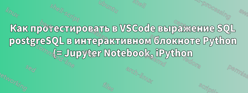 Как протестировать в VSCode выражение SQL postgreSQL в интерактивном блокноте Python (= Jupyter Notebook, iPython) в venv с менеджером пакетов conda?