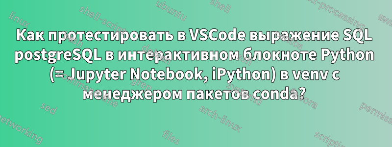 Как протестировать в VSCode выражение SQL postgreSQL в интерактивном блокноте Python (= Jupyter Notebook, iPython) в venv с менеджером пакетов conda?