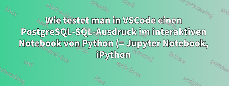 Wie testet man in VSCode einen PostgreSQL-SQL-Ausdruck im interaktiven Notebook von Python (= Jupyter Notebook, iPython) in einem Venv mit dem Paketmanager conda?