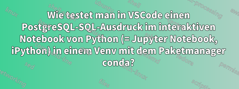 Wie testet man in VSCode einen PostgreSQL-SQL-Ausdruck im interaktiven Notebook von Python (= Jupyter Notebook, iPython) in einem Venv mit dem Paketmanager conda?