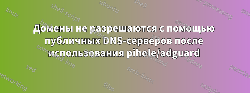 Домены не разрешаются с помощью публичных DNS-серверов после использования pihole/adguard