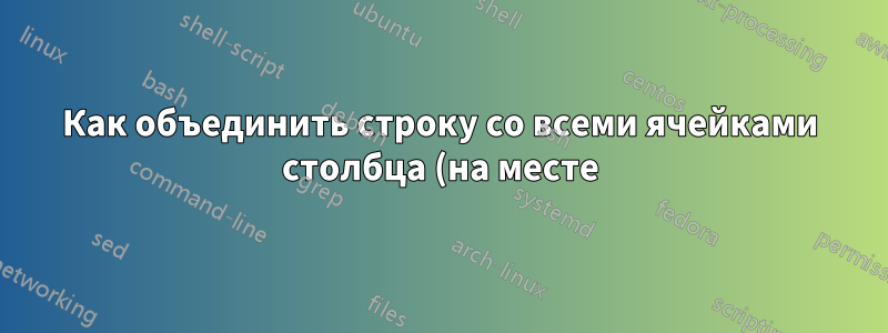 Как объединить строку со всеми ячейками столбца (на месте)?