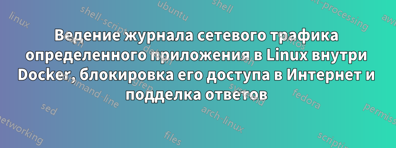 Ведение журнала сетевого трафика определенного приложения в Linux внутри Docker, блокировка его доступа в Интернет и подделка ответов
