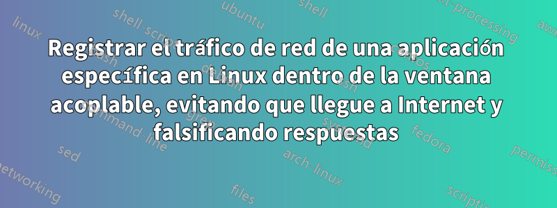 Registrar el tráfico de red de una aplicación específica en Linux dentro de la ventana acoplable, evitando que llegue a Internet y falsificando respuestas