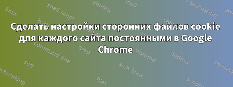 Сделать настройки сторонних файлов cookie для каждого сайта постоянными в Google Chrome