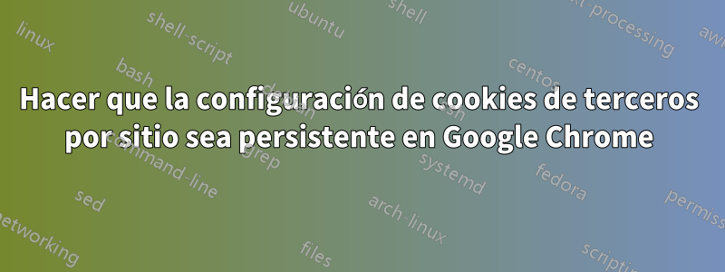 Hacer que la configuración de cookies de terceros por sitio sea persistente en Google Chrome